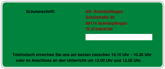 
                     Schulanschrift:                           GS- Schnürpflingen
                                                                          Schulstraße 35
                                                                          89174 Schnürpflingen
                                                                          ☎ 07346/8709
                                                                          GS-Schnuerpflingen@nc-online.de


         Telefonisch erreichen Sie uns am besten zwischen 10.10 Uhr - 10.30 Uhr                                                                                                                 
            oder im Anschluss an den Unterricht um 12.00 Uhr und 13.00 Uhr.

